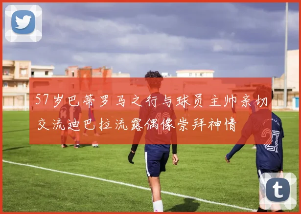 57岁巴蒂罗马之行与球员主帅亲切交流迪巴拉流露偶像崇拜神情