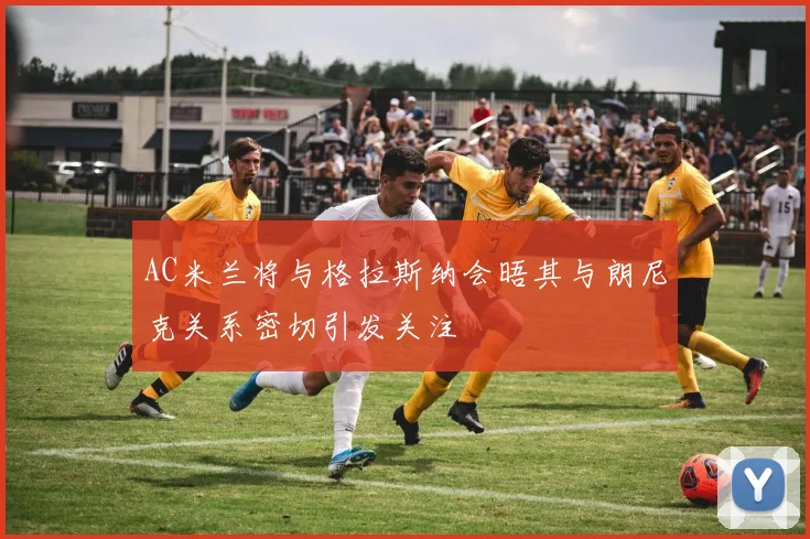 AC米兰将与格拉斯纳会晤其与朗尼克关系密切引发关注
