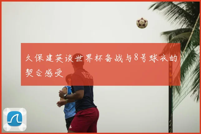 久保建英谈世界杯备战与8号球衣的契合感受