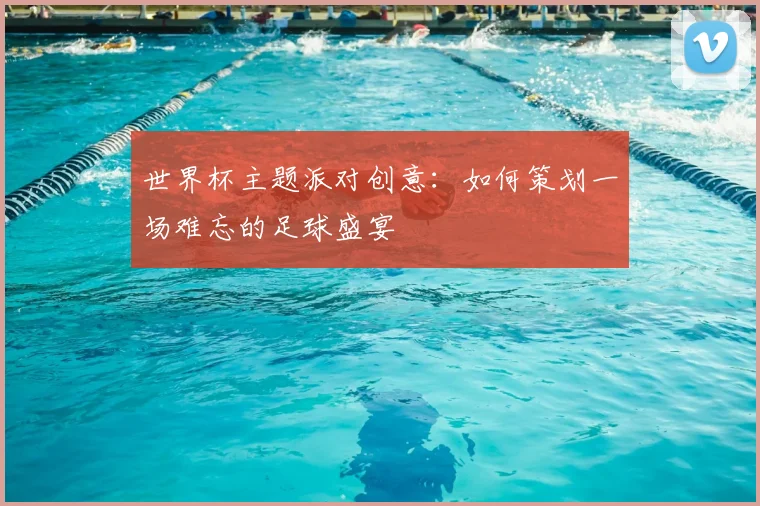 世界杯主题派对创意：如何策划一场难忘的足球盛宴