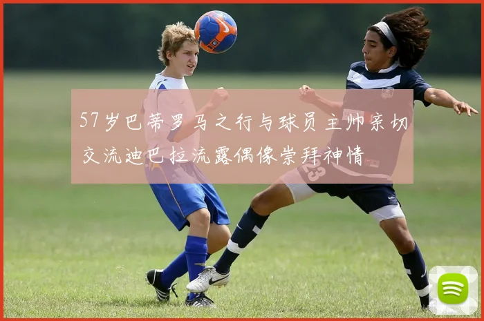 57岁巴蒂罗马之行与球员主帅亲切交流迪巴拉流露偶像崇拜神情
