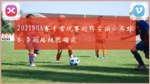 2021NBA赛季常规赛对阵安排公布球队争冠路线图确定