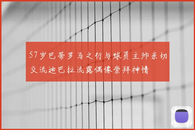 57岁巴蒂罗马之行与球员主帅亲切交流迪巴拉流露偶像崇拜神情