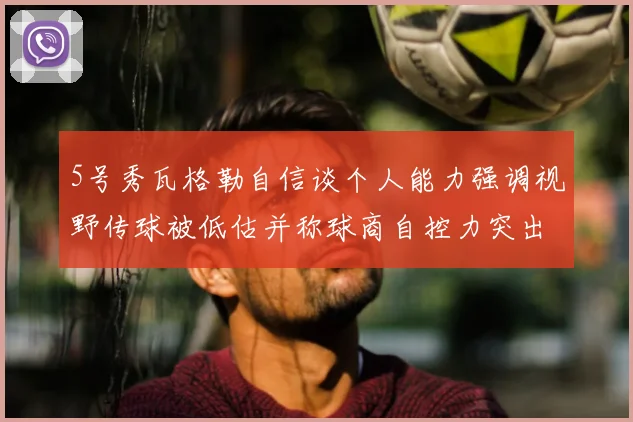 5号秀瓦格勒自信谈个人能力强调视野传球被低估并称球商自控力突出