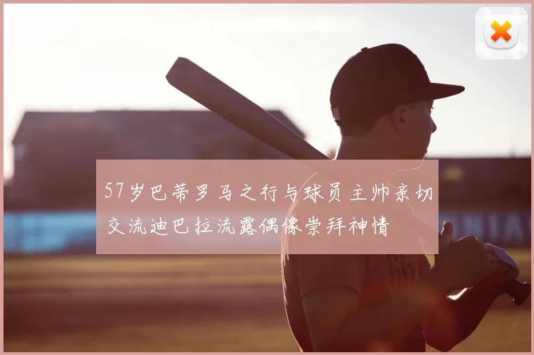 57岁巴蒂罗马之行与球员主帅亲切交流迪巴拉流露偶像崇拜神情