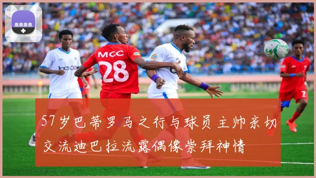 57岁巴蒂罗马之行与球员主帅亲切交流迪巴拉流露偶像崇拜神情