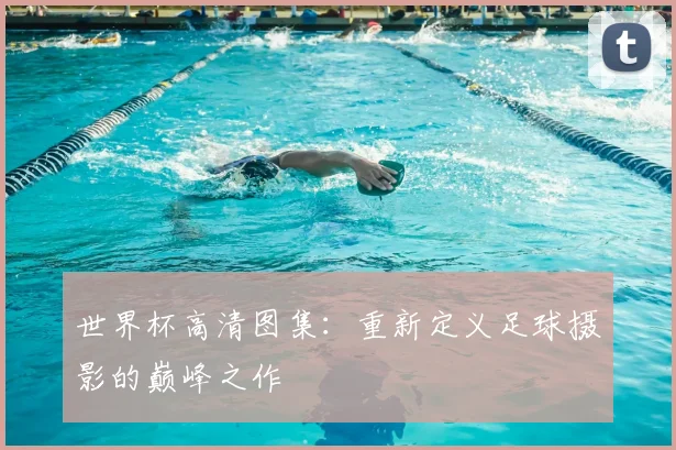 世界杯高清图集：重新定义足球摄影的巅峰之作