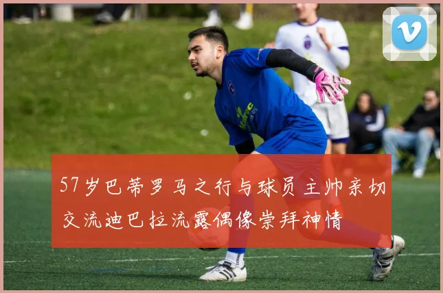 57岁巴蒂罗马之行与球员主帅亲切交流迪巴拉流露偶像崇拜神情