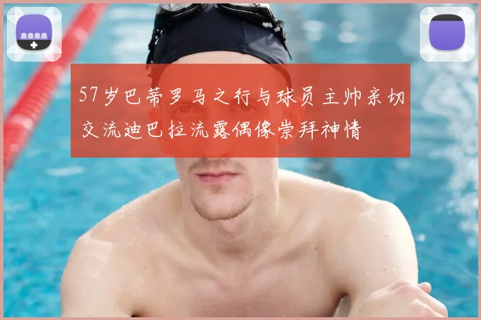 57岁巴蒂罗马之行与球员主帅亲切交流迪巴拉流露偶像崇拜神情