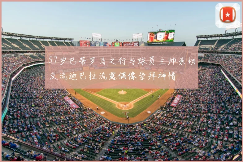 57岁巴蒂罗马之行与球员主帅亲切交流迪巴拉流露偶像崇拜神情