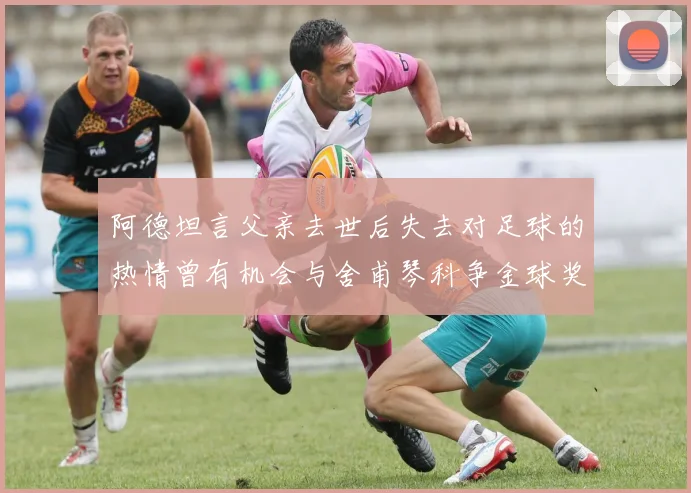 阿德坦言父亲去世后失去对足球的热情曾有机会与舍甫琴科争金球奖