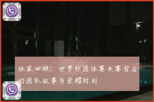 独家回顾:世界杯团体赛决赛背后的团队故事与荣耀时刻