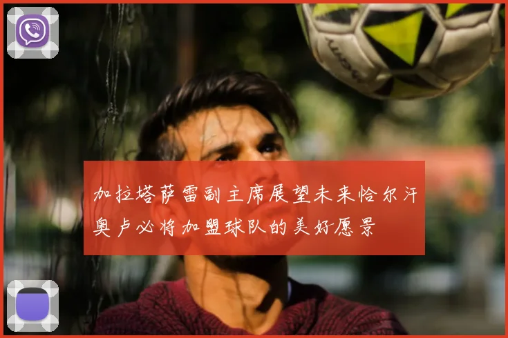 加拉塔萨雷副主席展望未来恰尔汗奥卢必将加盟球队的美好愿景
