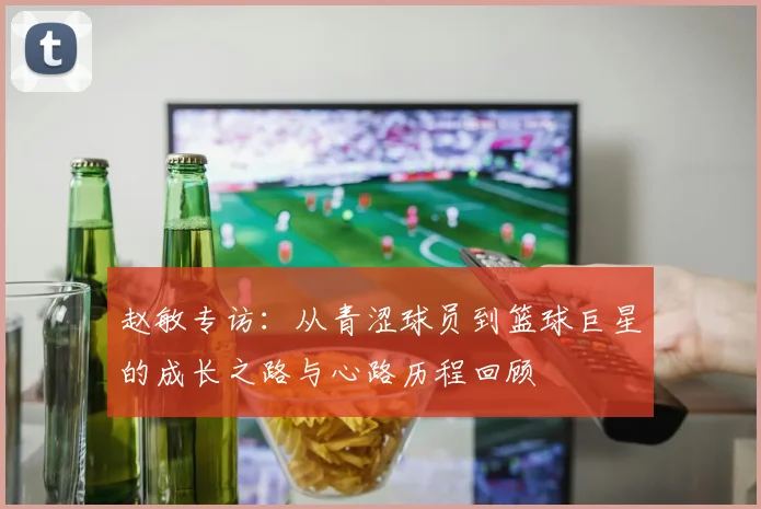 赵敏专访:从青涩球员到篮球巨星的成长之路与心路历程回顾
