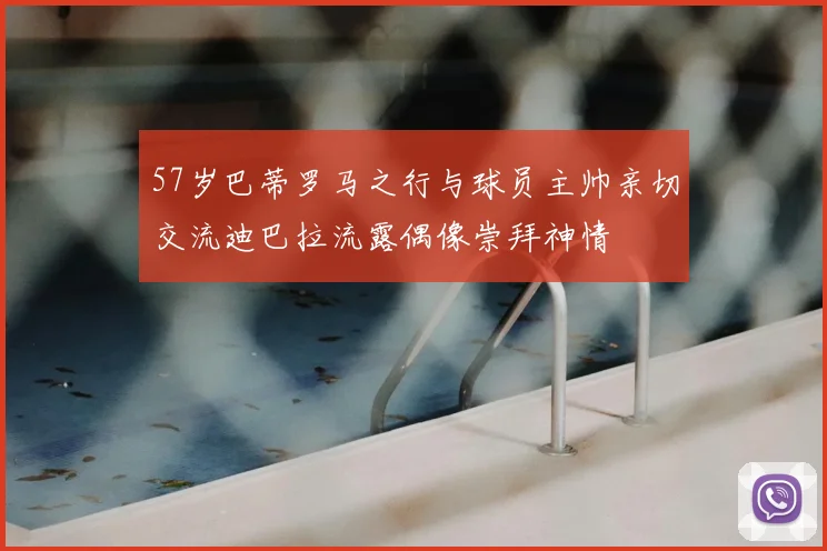 57岁巴蒂罗马之行与球员主帅亲切交流迪巴拉流露偶像崇拜神情