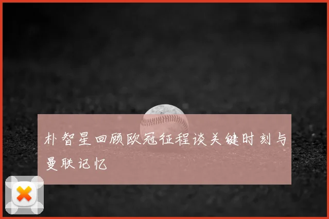 朴智星回顾欧冠征程谈关键时刻与曼联记忆