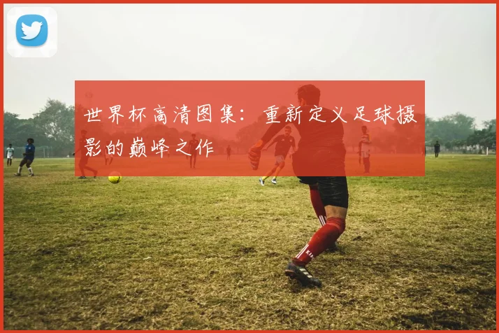 世界杯高清图集:重新定义足球摄影的巅峰之作