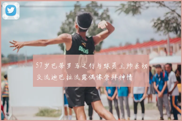 57岁巴蒂罗马之行与球员主帅亲切交流迪巴拉流露偶像崇拜神情