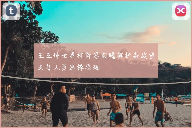 王正坤世界杯阵容前瞻解析备战重点与人员选择思路