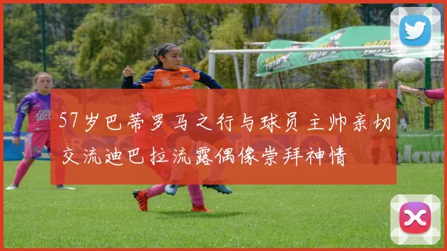 57岁巴蒂罗马之行与球员主帅亲切交流迪巴拉流露偶像崇拜神情