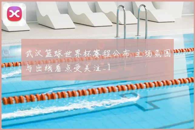 武汉篮球世界杯赛程公布 主场氛围与出线看点受关注_1