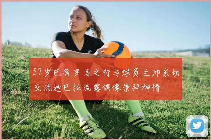 57岁巴蒂罗马之行与球员主帅亲切交流迪巴拉流露偶像崇拜神情