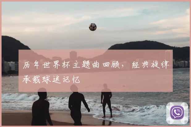 历年世界杯主题曲回顾,经典旋律承载球迷记忆