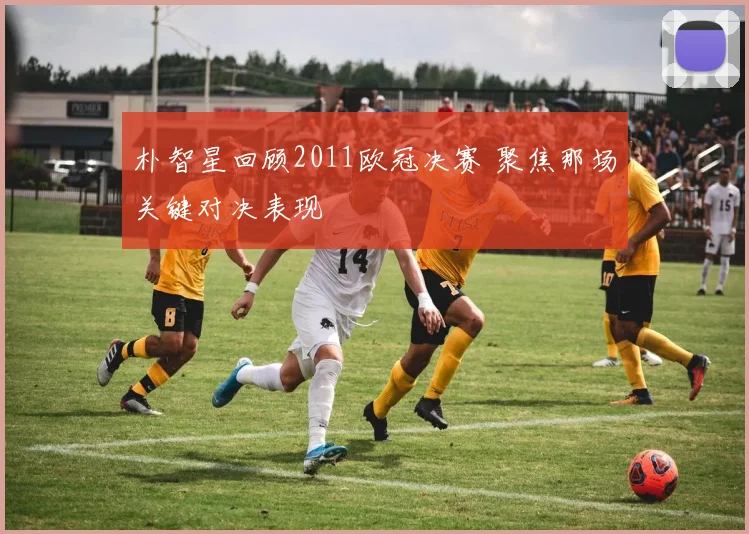 朴智星回顾2011欧冠决赛 聚焦那场关键对决表现
