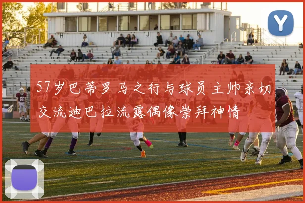 57岁巴蒂罗马之行与球员主帅亲切交流迪巴拉流露偶像崇拜神情