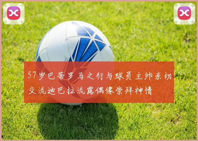 57岁巴蒂罗马之行与球员主帅亲切交流迪巴拉流露偶像崇拜神情
