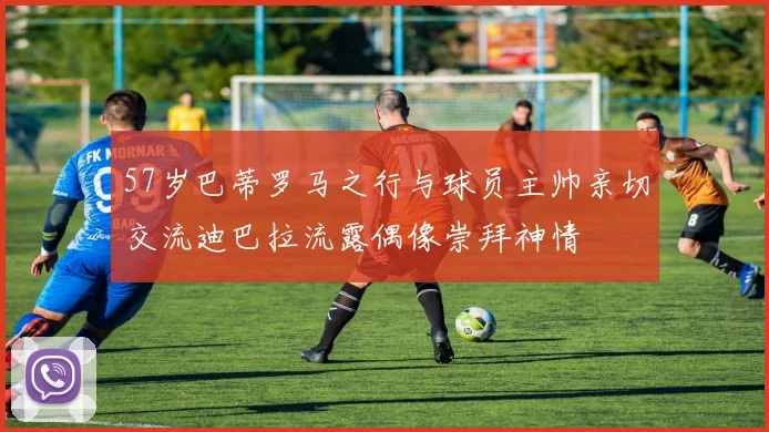 57岁巴蒂罗马之行与球员主帅亲切交流迪巴拉流露偶像崇拜神情