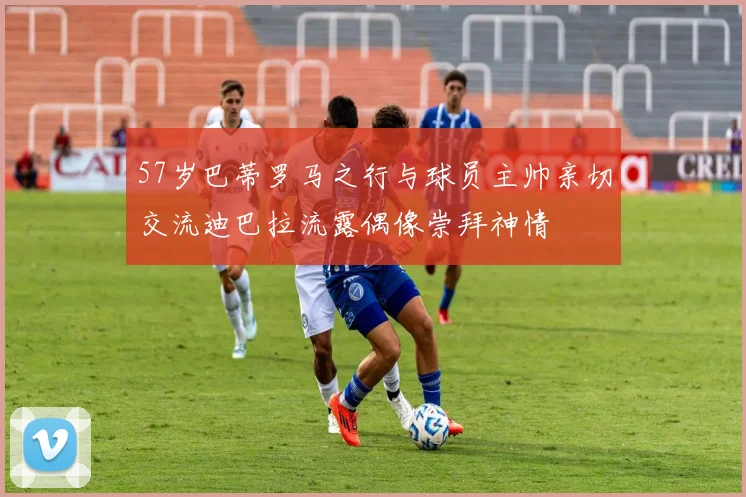 57岁巴蒂罗马之行与球员主帅亲切交流迪巴拉流露偶像崇拜神情