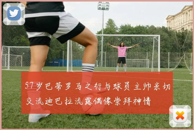 57岁巴蒂罗马之行与球员主帅亲切交流迪巴拉流露偶像崇拜神情