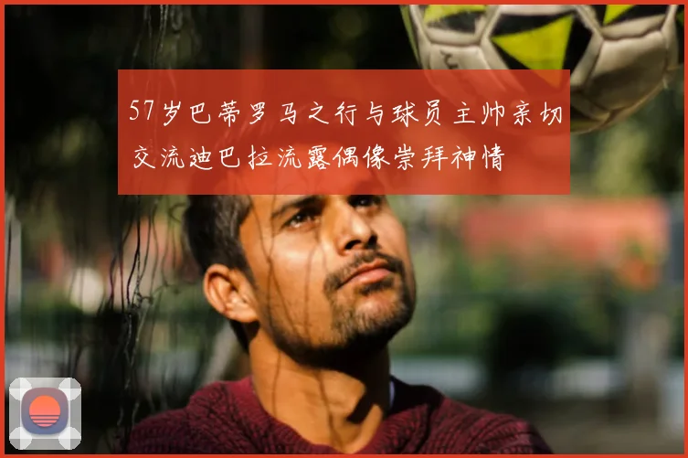 57岁巴蒂罗马之行与球员主帅亲切交流迪巴拉流露偶像崇拜神情