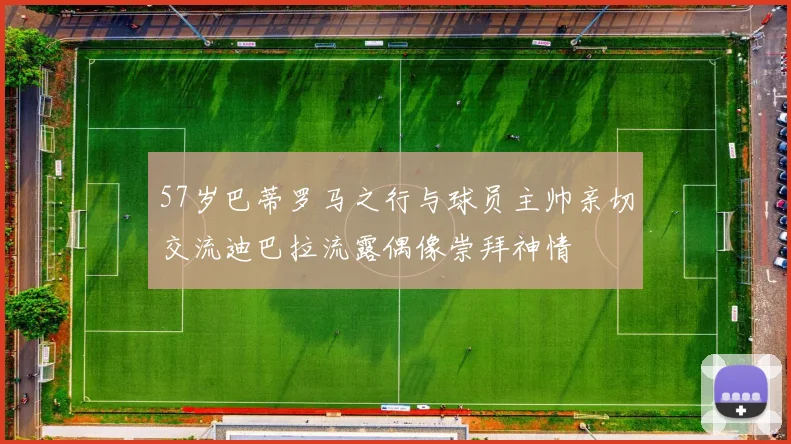 57岁巴蒂罗马之行与球员主帅亲切交流迪巴拉流露偶像崇拜神情