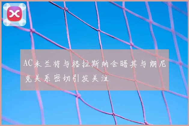 AC米兰将与格拉斯纳会晤其与朗尼克关系密切引发关注