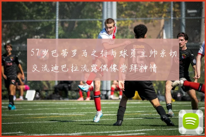 57岁巴蒂罗马之行与球员主帅亲切交流迪巴拉流露偶像崇拜神情
