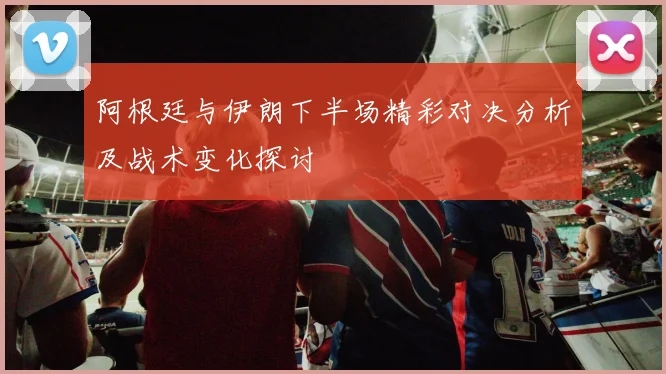 阿根廷与伊朗下半场精彩对决分析及战术变化探讨