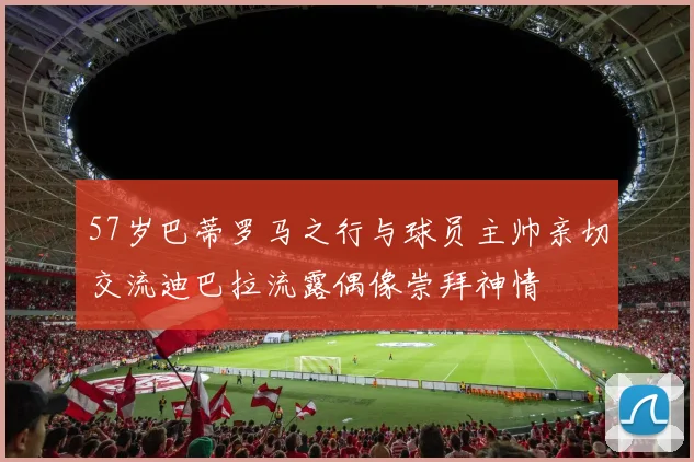 57岁巴蒂罗马之行与球员主帅亲切交流迪巴拉流露偶像崇拜神情