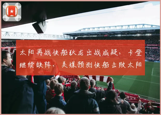 太阳再战快船狄龙出战成疑,卡登继续缺阵,美媒预测快船击败太阳