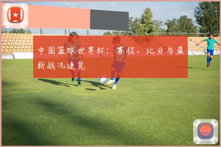 中国篮球世界杯:赛程、比分与最新战况速览
