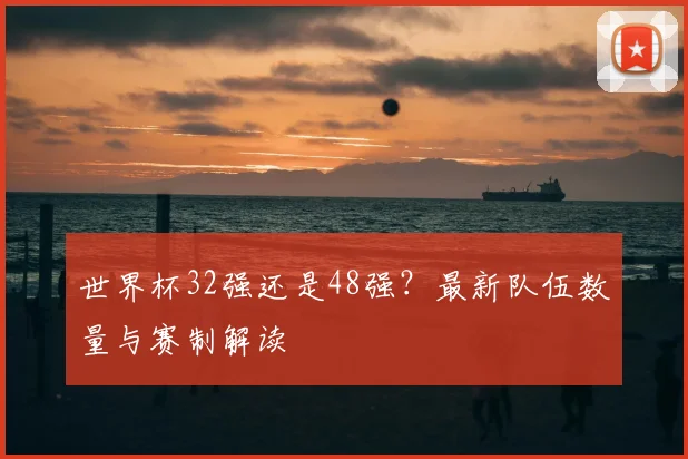 世界杯32强还是48强？最新队伍数量与赛制解读