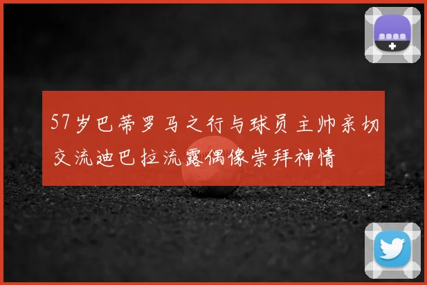 57岁巴蒂罗马之行与球员主帅亲切交流迪巴拉流露偶像崇拜神情