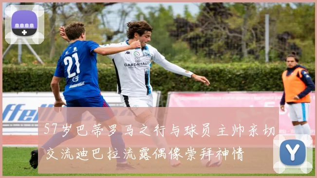 57岁巴蒂罗马之行与球员主帅亲切交流迪巴拉流露偶像崇拜神情