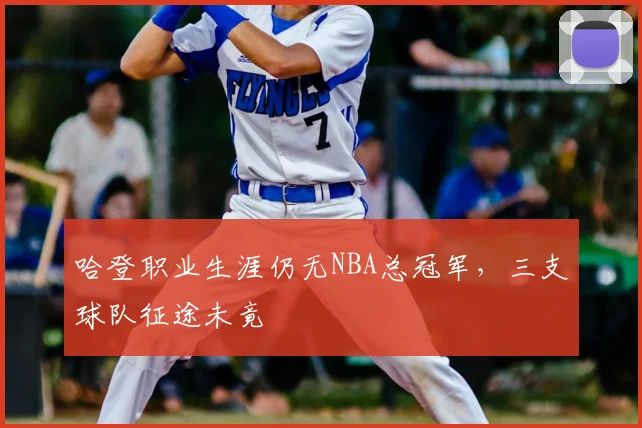 哈登职业生涯仍无NBA总冠军,三支球队征途未竟
