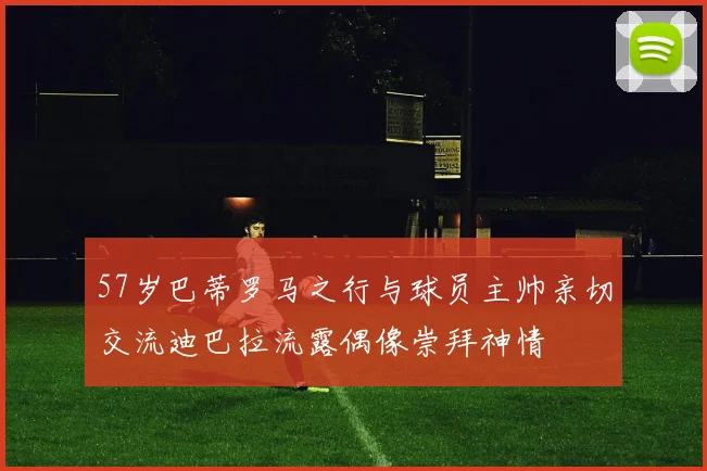 57岁巴蒂罗马之行与球员主帅亲切交流迪巴拉流露偶像崇拜神情