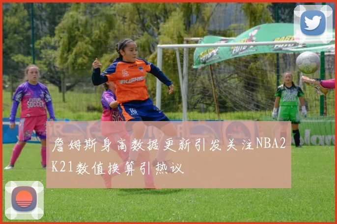 詹姆斯身高数据更新引发关注NBA2K21数值换算引热议