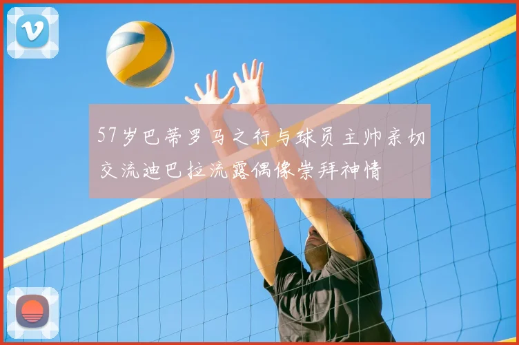 57岁巴蒂罗马之行与球员主帅亲切交流迪巴拉流露偶像崇拜神情