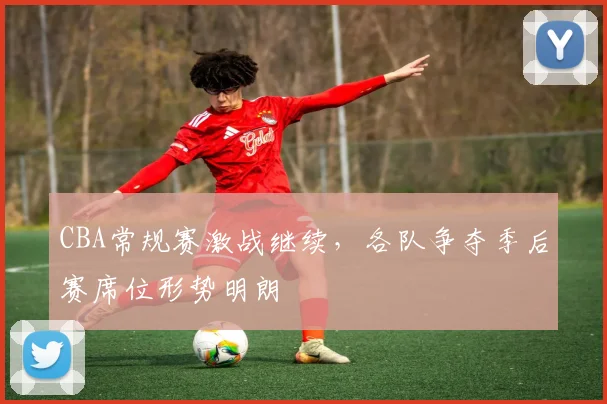 CBA常规赛激战继续,各队争夺季后赛席位形势明朗
