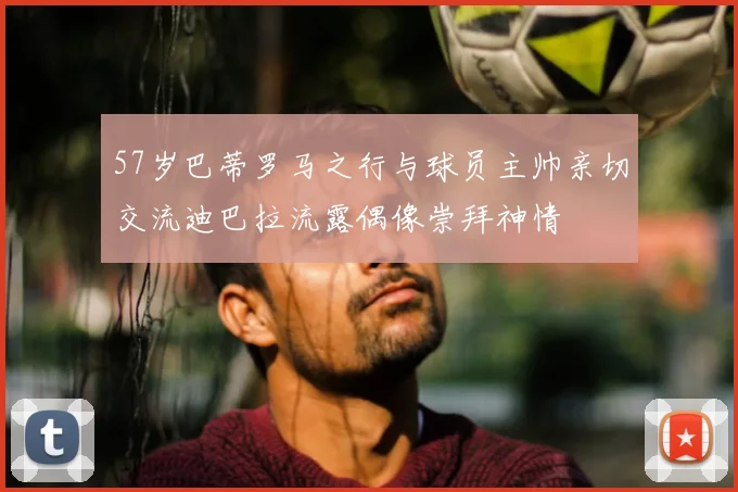 57岁巴蒂罗马之行与球员主帅亲切交流迪巴拉流露偶像崇拜神情